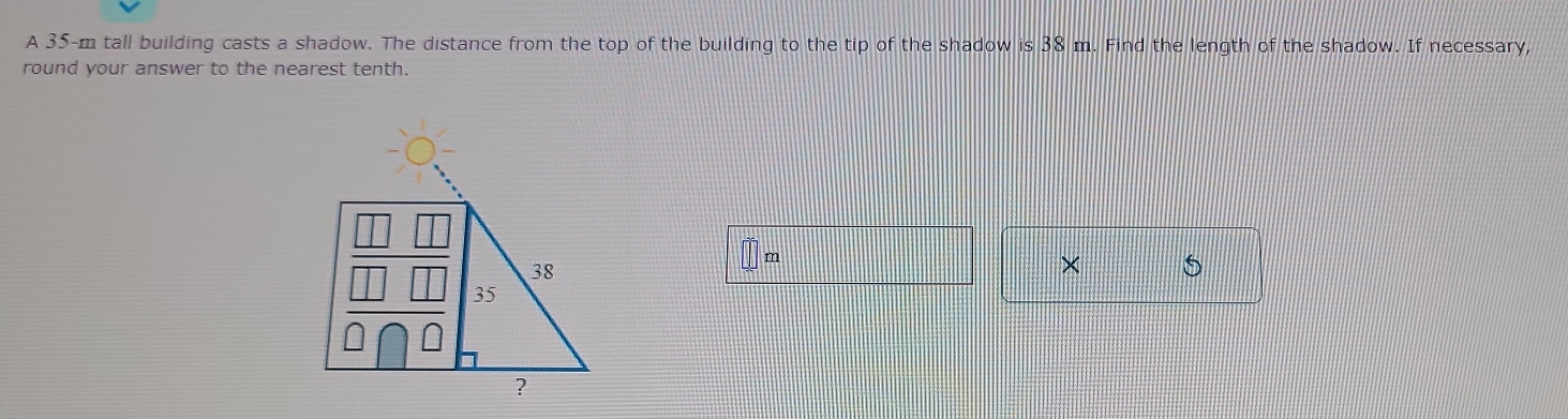 A 35-m tall building casts a shadow. The distance from the top of the building to the tip of the shadow is38m. Find the length of the shadow. If necessary, 
round your answer to the nearest tenth.
m
× S