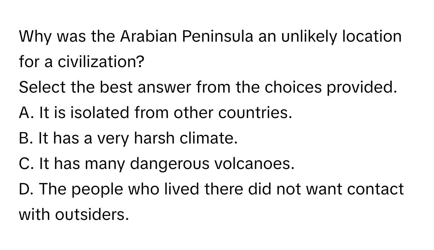 Why was the Arabian Peninsula an unlikely location for a civilization? 

Select the best answer from the choices provided. 
A. It is isolated from other countries.
B. It has a very harsh climate.
C. It has many dangerous volcanoes.
D. The people who lived there did not want contact with outsiders.