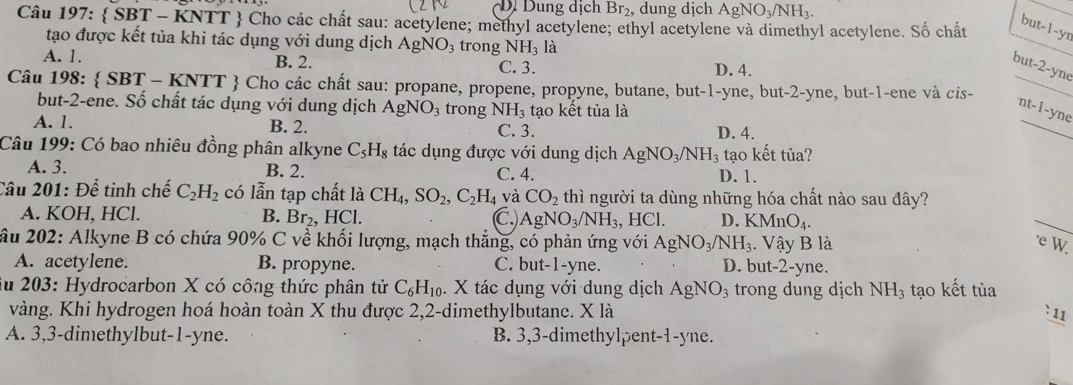 D Dung dịch Br_2 , dung dịch AgNO_3/NH_3.
Câu 197:  SBT - KNTT  Cho các chất sau: acetylene; methyl acetylene; ethyl acetylene và dimethyl acetylene. Số chất
but-1-yr
tạo được kết tủa khi tác dụng với dung dịch AgNO_3 trong NH_3 là
B. 2.
A. 1. D. 4.
C. 3.
but-2-yne
Câu 198:  SBT - KNTT  Cho các chất sau: propane, propene, propyne, butane, but-1-yne, but-2-yne, but-1-ene và cis-_
_
but-2-ene. Số chất tác dụng với dung dịch AgNO_3 trong NH_3 tạo kết tủa là
nt-1-yne
A. 1. B. 2. C. 3. D. 4.
Câu 199: Có bao nhiêu đồng phân alkyne C_5H_8 tác dụng được với dung dịch AgNO_3/NH_3 tạo kết tủa?
A. 3. B. 2. C. 4.
D. 1.
Câu 201: Để tinh chế C_2H_2 có lẫn tạp chất là CH_4,SO_2,C_2H_4 và CO_2 thì người ta dùng những hóa chất nào sau đây?
A. KOH, HCl. B. Br_2. HCl. C, AgNO_3/NH_3, , HCl. D. KMnO_4.
_
ầu 202: Alkyne B có chứa 90% C về khối lượng, mạch thẳng, có phản ứng với AgNO_3/NH_3. Vậy B là
'e W.
A. acetylene. B. propyne. C. but-1-yne. D. but-2-yne.
ău 203: Hydrocarbon X có công thức phân tử C_6H_10. X tác dụng với dung dịch AgNO_3 trong dung dịch NH_3 tạo kết tủa
vàng. Khi hydrogen hoá hoàn toàn X thu được 2,2-dimethylbutane. X là :11
A. 3,3-dimethylbut-1-yne. B. 3,3-dimethylpent-1-yne.