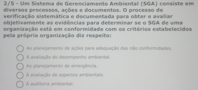 2/5 - Um Sistema de Gerenciamento Ambiental (SGA) consiste em
diversos processos, ações e documentos. O processo de
verificação sistemática e documentada para obter e avaliar
objetivamente as evidências para determinar se o SGA de uma
organização está em conformidade com os critérios estabelecidos
pela própria organização diz respeito:
Ao planejamento de ações para adequação das não conformidades.
À avaliação do desempenho ambiental.
Ao planejamento de emergência.
À avaliação de aspectos ambientais.
À auditoria ambiental.