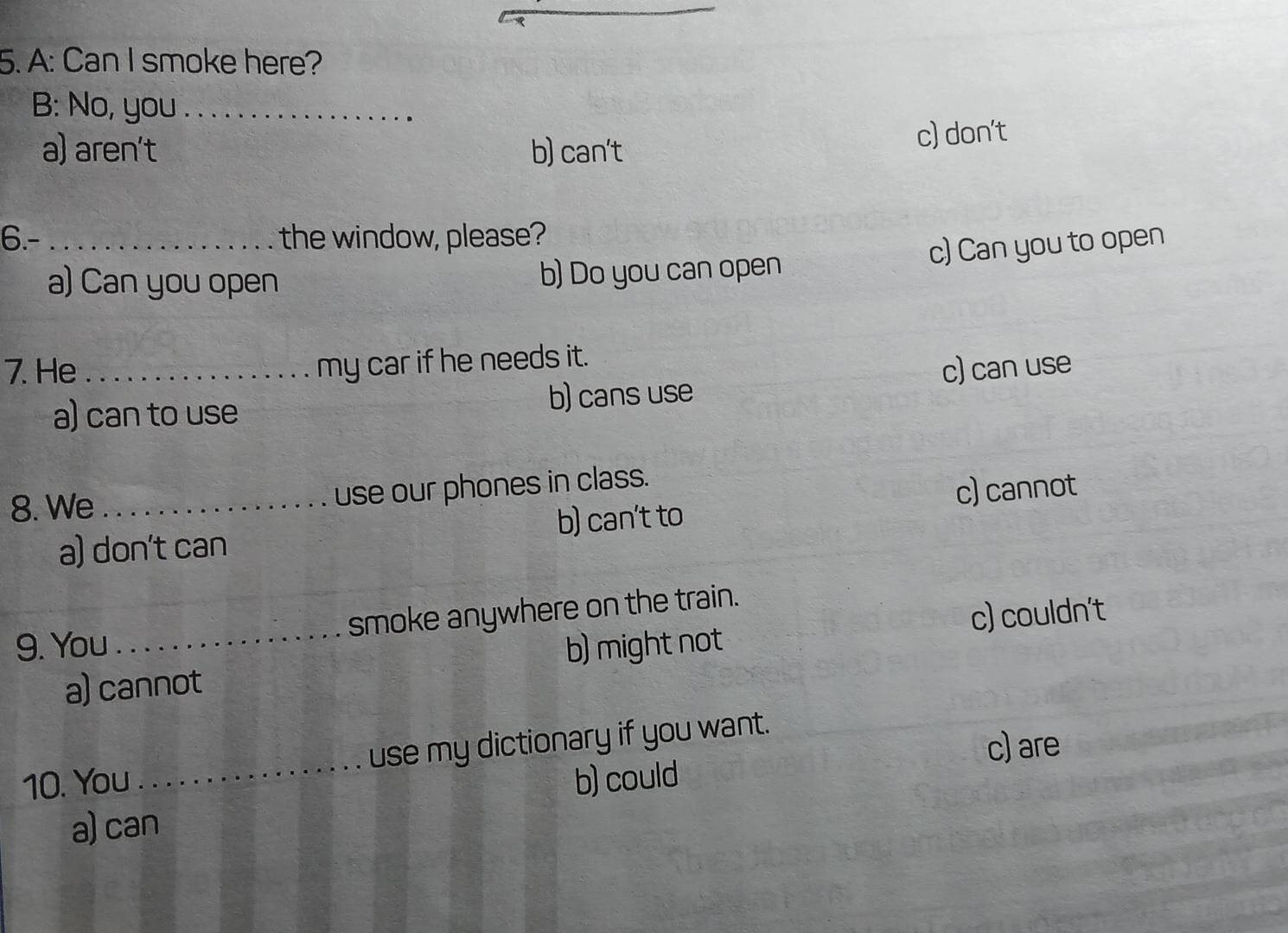 A: Can I smoke here?
B: No, you_
a) aren't b) can't
c) don't
6.-_ the window, please?
c) Can you to open
a) Can you open b) Do you can open
my car if he needs it.
7. He _c) can use
a) can to use b) cans use
8. We _use our phones in class.
a) don't can b) can't to c) cannot
smoke anywhere on the train.
9. You b) might not
a) cannot c) couldn't
10. You _use my dictionary if you want.
c) are
b) could
a) can