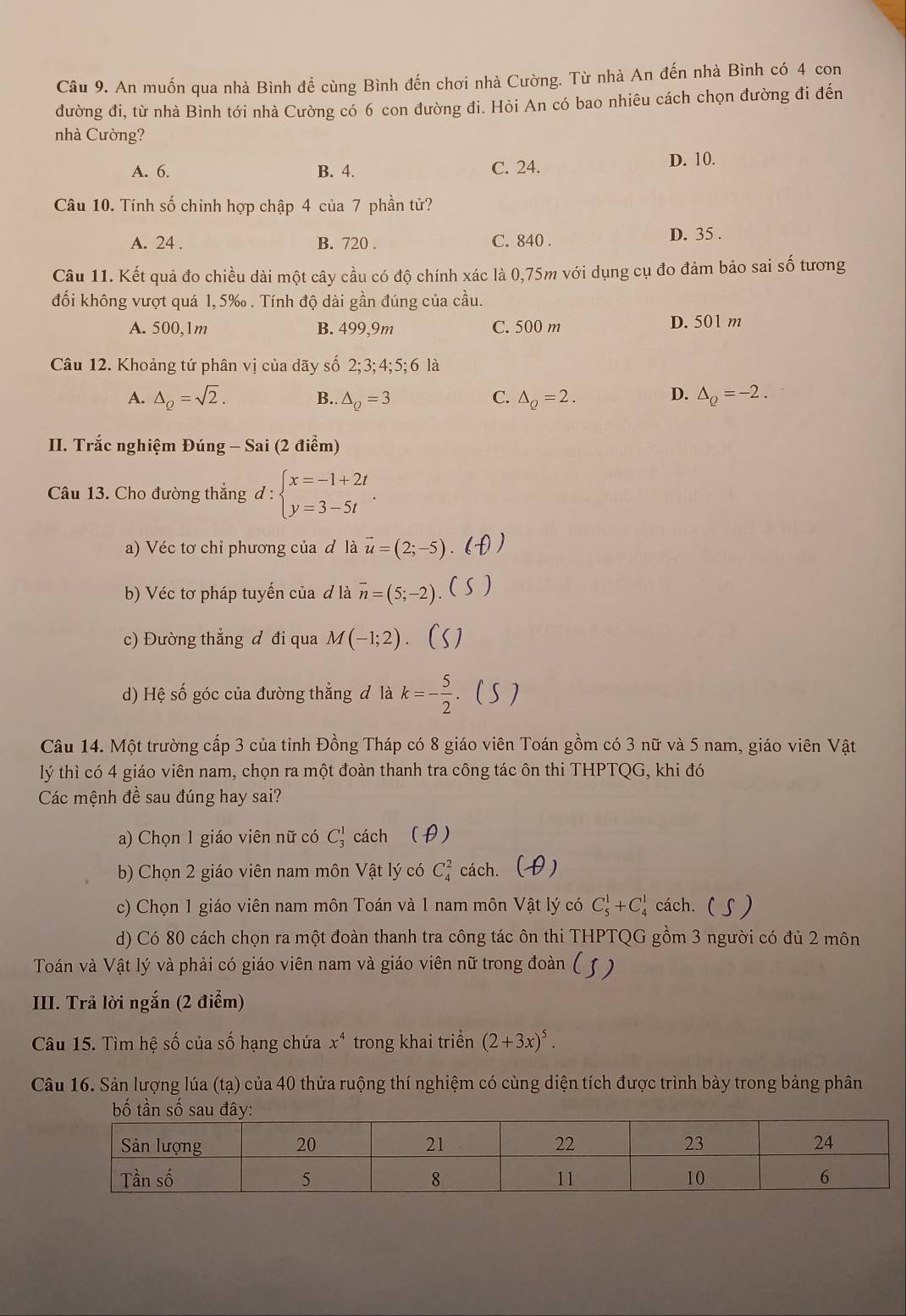 An muốn qua nhà Bình đề cùng Bình đến chơi nhà Cường. Từ nhà An đến nhà Bình có 4 con
đường đi, từ nhà Bình tới nhà Cường có 6 con đường đi. Hỏi An có bao nhiêu cách chọn đường đi đến
nhà Cường?
A. 6. B. 4. C. 24. D. 10.
Câu 10. Tính số chinh hợp chập 4 của 7 phần tử?
A. 24 . B. 720 . C. 840 . D. 35 .
Câu 11. Kết quả đo chiều dài một cây cầu có độ chính xác là 0,75m với dụng cụ đo đảm bảo sai số tương
đối không vượt quá 1, 5‰ . Tính độ dài gần đúng của cầu.
A. 500,1m B. 499,9m C. 500 m D. 501 m
Câu 12. Khoảng tứ phân vị của dãy số 2; 3; 4;5; 6 là
D.
A. △ _Q=sqrt(2). B.. △ _Q=3 △ _Q=2. △ _Q=-2.
C.
II. Trắc nghiệm Đúng - Sai (2 điểm)
Câu 13. Cho đường thẳng d : beginarrayl x=-1+2t y=3-5tendarray. .
a) Véc tơ chỉ phương của đ là vector u=(2;-5). (
b) Véc tơ pháp tuyến của đ là overline n=(5;-2) ( )
c) Đường thắng đ đi qua M(-1;2)
d) Hệ số góc của đường thẳng đ là k=- 5/2   )
Câu 14. Một trường cấp 3 của tỉnh Đồng Tháp có 8 giáo viên Toán gồm có 3 nữ và 5 nam, giáo viên Vật
lý thì có 4 giáo viên nam, chọn ra một đoàn thanh tra công tác ôn thi THPTQG, khi đó
Các mệnh đề sau đúng hay sai?
a) Chọn 1 giáo viên nữ có C_3^(1 cách (θ)
b) Chọn 2 giáo viên nam môn Vật lý có C_4^2 cách. (  )
c) Chọn 1 giáo viên nam môn Toán và 1 nam môn Vật lý có C_5^1+C_4^1 cách. ( )
d) Có 80 cách chọn ra một đoàn thanh tra công tác ôn thi THPTQG gồm 3 người có đủ 2 môn
Toán và Vật lý và phải có giáo viên nam và giáo viên nữ trong đoàn ( )
III. Trả lời ngắn (2 điểm)
Câu 15. Tìm hệ số của số hạng chứa x^4) trong khai triển (2+3x)^5.
Câu 16. Sản lượng lúa (tạ) của 40 thửa ruộng thí nghiệm có cùng diện tích được trình bày trong bảng phân