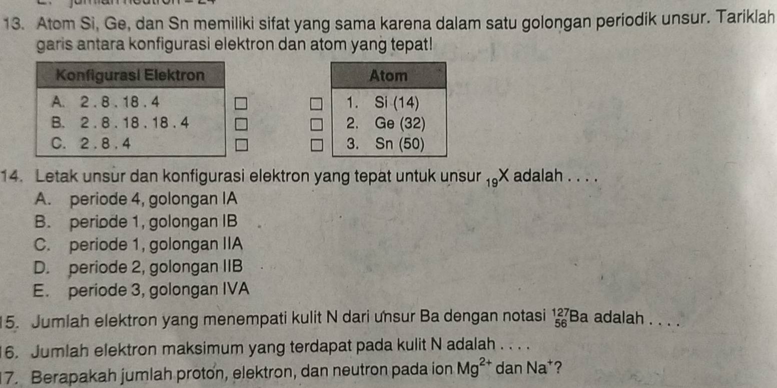 Atom Si, Ge, dan Sn memiliki sifat yang sama karena dalam satu golongan periodik unsur. Tariklah
garis antara konfigurasi elektron dan atom yang tepat!
 
 
 
14. Letak unsur dan konfigurasi elektron yang tepät untuk unsur _19X adalah . . . .
A. periode 4, golongan IA
B. periode 1, golongan IB
C. periode 1, golongan IIA
D. periode 2, golongan IIB
E. periode 3, golongan IVA
15. Jumlah elektron yang menempati kulit N dari unsur Ba dengan notasi _(56)^(127)Ba adalah . . . .
6. Jumlah elektron maksimum yang terdapat pada kulit N adalah . . . .
7. Berapakah jumlah proton, elektron, dan neutron pada ion Mg^(2+) dan Na^+ ?