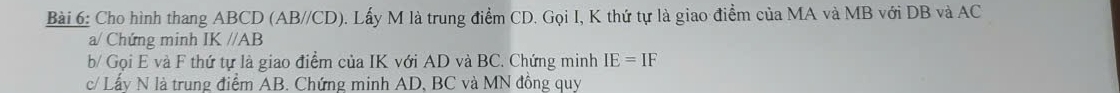 Cho hình thang ABCD (AB//CD). Lấy M là trung điểm CD. Gọi I, K thứ tự là giao điểm của MA và MB với DB và AC
a/ Chứng minh IK//AB
b/ Gọi E và F thứ tự là giao điểm của IK với AD và BC. Chứng minh IE=IF
c/ Lấy N là trung điểm AB. Chứng minh AD, BC và MN đồng quy