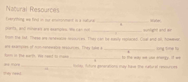 Natural Resources 
Everything we find in our environment is a natural _. Water, 
6. 
plants, and minerals are examples. We can not _sunlight and air 
7. 
from the list. These are renewable resources. They can be easily replaced. Coal and oil, however, 
are examples of non-renewable resources. They take a _long time to 
B. 
form in the earth. We need to make _to the way we use energy. If we 
9. 
are more _today, future generations may have the natural resources 
10 
they need.