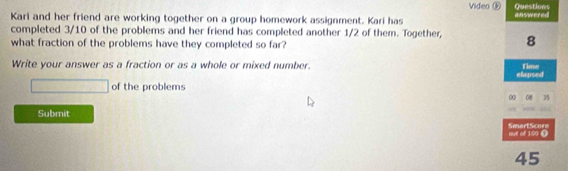 Video ⑤ Questions 
Kari and her friend are working together on a group homework assignment. Kari has answered 
completed 3/10 of the problems and her friend has completed another 1/2 of them. Together, 
what fraction of the problems have they completed so far? 
8 
Write your answer as a fraction or as a whole or mixed number. Time 
elapsed
□ of the problems 
00 35
Submit 
SmartScore 
out of 100 ①
45