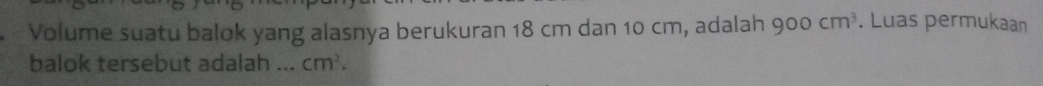 Volume suatu balok yang alasnya berukuran 18 cm dan 10 cm, adalah 900cm^3. Luas permukaan 
balok tersebut adalah ... cm^2.