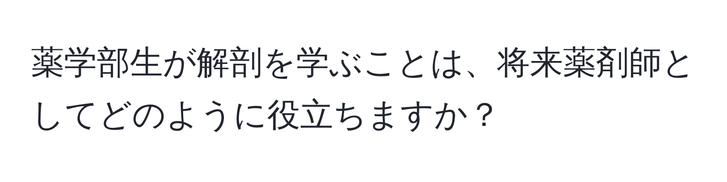 薬学部生が解剖を学ぶことは、将来薬剤師としてどのように役立ちますか？