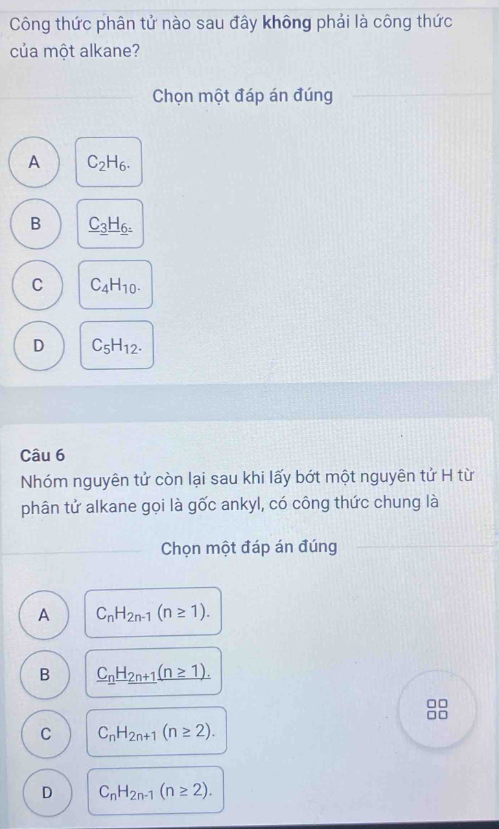 Công thức phân tử nào sau đây không phải là công thức
của một alkane?
Chọn một đáp án đúng
A C_2H_6.
B _ C_3_ H_6=
C C_4H_10.
D C_5H_12. 
Câu 6
Nhóm nguyên tử còn lại sau khi lấy bớt một nguyên tử H từ
phân tử alkane gọi là gốc ankyl, có công thức chung là
_Chọn một đáp án đúng
A C_nH_2n-1(n≥ 1).
B _ C_n_ H_2n+1_ (n≥ 1).
C C_nH_2n+1(n≥ 2).
D C_nH_2n-1(n≥ 2).