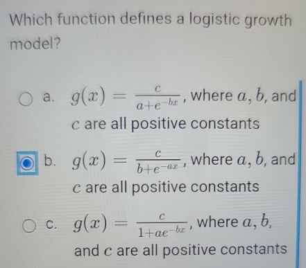 Which function defines a logistic growth
model?
a. g(x)= c/a+e^(-bx)  , where a, b, and
c are all positive constants
b. g(x)= c/b+e^(-ax)  , where a, b, and
c are all positive constants
C. g(x)= c/1+ae^(-bx)  , where a, b,
and c are all positive constants