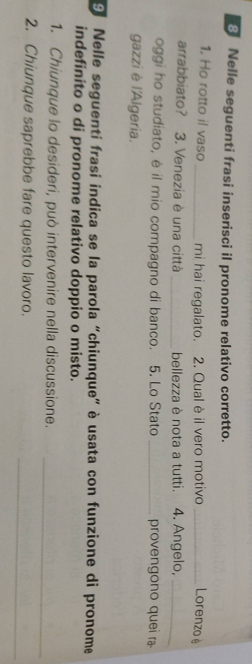 Nelle seguenti frasi inserisci il pronome relativo corretto. 
1. Ho rotto il vaso_ 
mi hai regalato. 2. Qual è il vero motivo _Lorenzo è 
arrabbiato? 3. Venezia è una città _bellezza è nota a tutti. 4. Angelo,_ 
oggi ho studiato, è il mio compagno di banco. 5. Lo Stato _provengono quei ra 
gazzi è l'Algeria. 
9 Nelle seguenti frasi indica se la parola “chiunque” è usata con funzione di pronome 
indefinito o di pronome relativo doppio o misto. 
1. Chiunque lo desideri, può intervenire nella discussione._ 
_ 
2. Chiunque saprebbe fare questo lavoro.