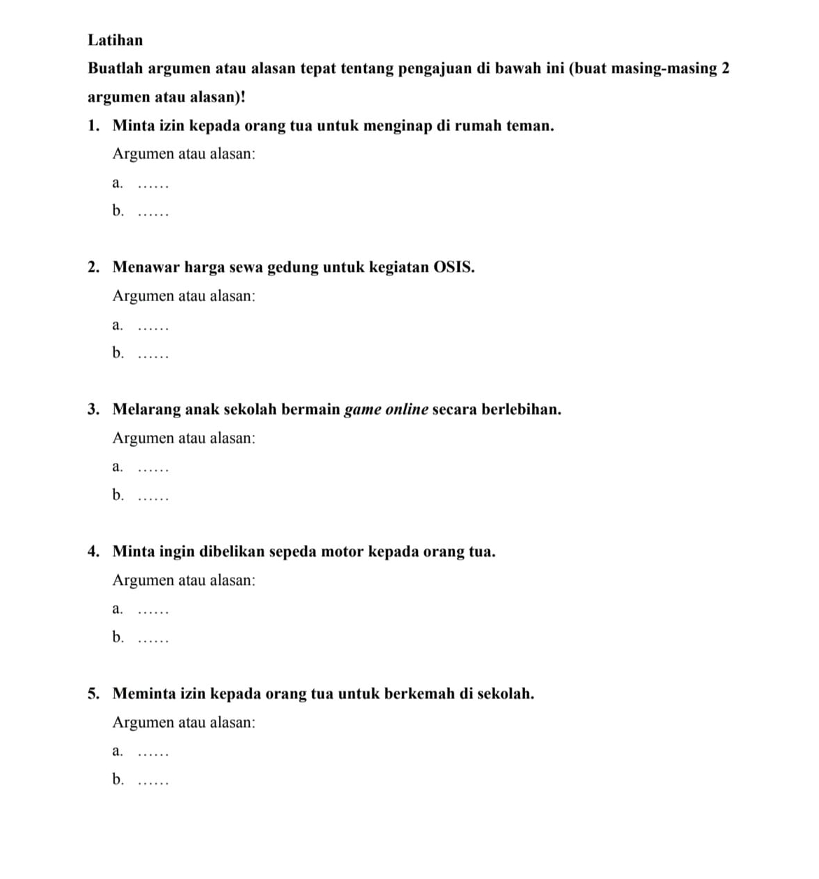 Latihan 
Buatlah argumen atau alasan tepat tentang pengajuan di bawah ini (buat masing-masing 2 
argumen atau alasan)! 
1. Minta izin kepada orang tua untuk menginap di rumah teman. 
Argumen atau alasan: 
a._ 
b._ 
2. Menawar harga sewa gedung untuk kegiatan OSIS. 
Argumen atau alasan: 
a._ 
b._ 
3. Melarang anak sekolah bermain game online secara berlebihan. 
Argumen atau alasan: 
a._ 
b._ 
4. Minta ingin dibelikan sepeda motor kepada orang tua. 
Argumen atau alasan: 
a._ 
b._ 
5. Meminta izin kepada orang tua untuk berkemah di sekolah. 
Argumen atau alasan: 
a._ 
b._