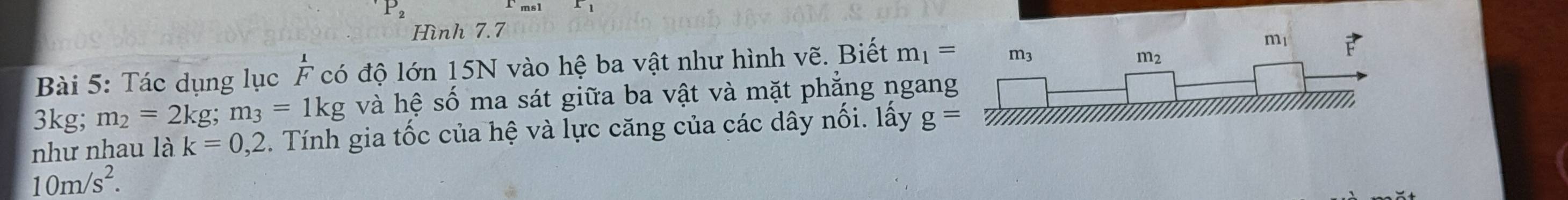 P_2
Hình 7.7
Bài 5: Tác dụng lục F có độ lớn 15N vào hệ ba vật như hình vẽ. Biết m_1=
3kg; m_2=2kg m_3=1kg và hệ số ma sát giữa ba vật và mặt phẳng ngang
như nhau là k=0,2. Tính gia tốc của hệ và lực căng của các dây nối. lấy g=
10m/s^2.