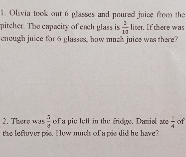 Olivia took out 6 glasses and poured juice from the 
pitcher. The capacity of each glass is  3/10  liter. If there was 
enough juice for 6 glasses, how much juice was there? 
2. There was  5/8  of a pie left in the fridge. Daniel ate  1/4  of 
the leftover pie. How much of a pie did he have?