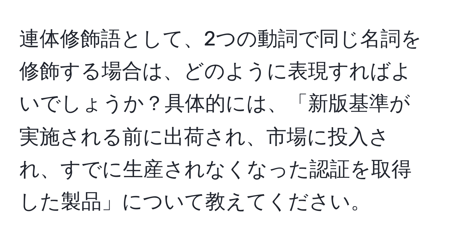 連体修飾語として、2つの動詞で同じ名詞を修飾する場合は、どのように表現すればよいでしょうか？具体的には、「新版基準が実施される前に出荷され、市場に投入され、すでに生産されなくなった認証を取得した製品」について教えてください。