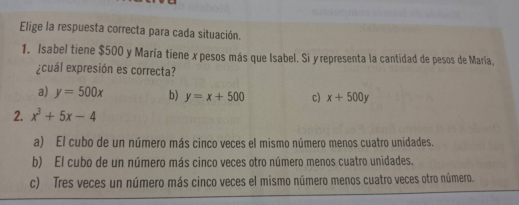 Elige la respuesta correcta para cada situación.
1. Isabel tiene $500 y María tiene x pesos más que Isabel. Si yrepresenta la cantidad de pesos de María,
¿ cuál expresión es correcta?
a) y=500x
b) y=x+500 c) x+500y
2. x^3+5x-4
a) El cubo de un número más cinco veces el mismo número menos cuatro unidades.
b) El cubo de un número más cinco veces otro número menos cuatro unidades.
c) Tres veces un número más cinco veces el mismo número menos cuatro veces otro número.