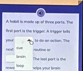 A habit is made up of three parts. The 
first part is the trigger. A trigger tells 
your to do an action. The 
next cue 
routine or 
brain The last part is the 
rewa loop 
helps your brain