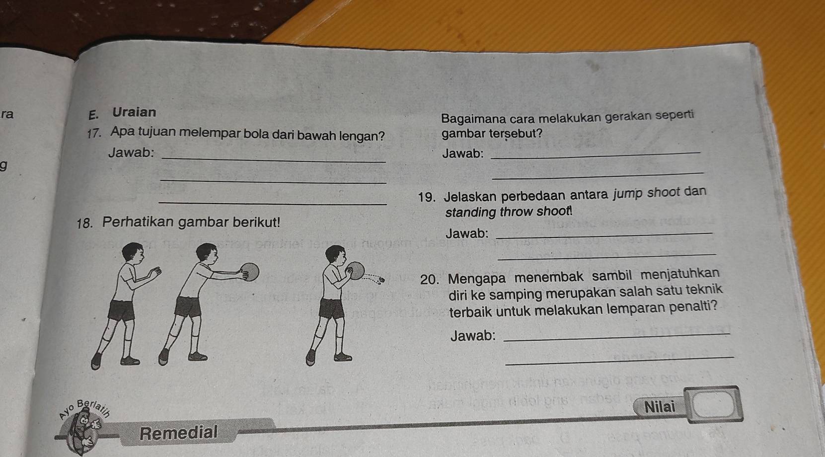 ra E. Uraian 
Bagaimana cara melakukan gerakan seperti 
17. Apa tujuan melempar bola dari bawah lengan? gambar tersebut? 
Jawab: _Jawab:_ 
_ 
g 
_ 
_19. Jelaskan perbedaan antara jump shoot dan 
18. Perhatikan gambar berikut! standing throw shoot. 
Jawab:_ 
_ 
20. Mengapa menembak sambil menjatuhkan 
diri ke samping merupakan salah satu teknik 
terbaik untuk melakukan lemparan penalti? 
Jawab: 
_ 
_ 
Beria Nilai 
Remedial