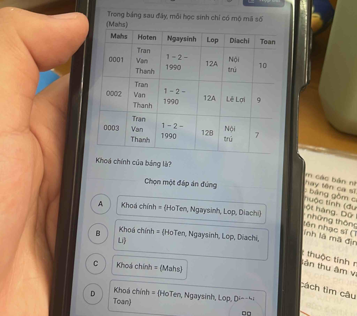 Trong bảng sau đây, mỗi học sính chỉ có mộ mã số
(Mahs)
Khoá chính của bảng là?
m các bản nh
Chọn một đáp án đúng
hay tên ca sĩ
báng gồm c
tuộc tính (đư
A  Khoá chính = HoTen, Ngaysinh, Lop, Diachi
hột hàng. Dữ
những thông
tên nhạc sĩ (T
B   Khoá chính = HoTen, Ngaysinh, Lop, Diachi,
lnh là mã địn
Li
t thuộc tính r
C Khoá chính = Mahs
ản thu âm v
cách tìm câu
D   Khoá chính = HoTen, Ngaysinh, Lop, Diochi
Toan
□□