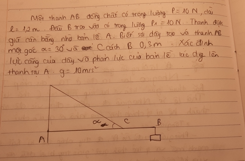 Mot thanh AB dong chat có trong luoing P=10N , dài
l=1.2m āi B too vái có trong luòng P_1=10N Thanh duo 
giǔī cān bāng nho ban (è A. Biér sài day tao vó, thanh AB 
mot goc alpha =30° vā Ccch B O, 3m. Xac dinh 
luc cāng cua dōy vō phan luc auò ban lē rao dy lèn 
thanh tai A. g=10m/s^2