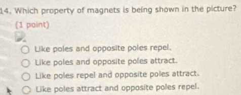 Which property of magnets is being shown in the picture?
(1 point)
Like poles and opposite poles repel.
Like poles and opposite poles attract.
Like poles repel and opposite poles attract.
Like poles attract and opposite poles repel.