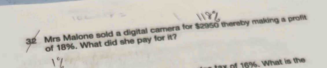 Mrs Malone sold a digital camera for $2950 thereby making a profit 
of 18%. What did she pay for it? 
tax of 16%. What is the