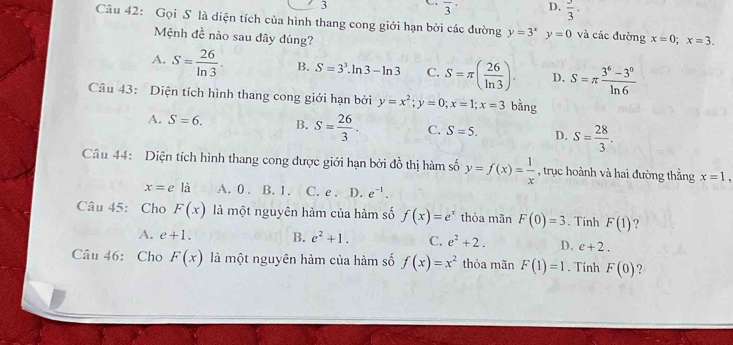 3
overline 3^((·) D. frac 3)3·
Câu 42: Gọi S là diện tích của hình thang cong giới hạn bởi các đường y=3^xy=0 và các đường x=0; x=3. 
Mệnh đề nào sau đây đúng?
A. S= 26/ln 3 · B. S=3^3.ln 3-ln 3 C. S=π ( 26/ln 3 ). D. S=π  (3^6-3^0)/ln 6 
Câu 43: Diện tích hình thang cong giới hạn bởi y=x^2; y=0; x=1; x=3 bằng
A. S=6. B. S= 26/3 . C. S=5. D. S= 28/3 . 
Câu 44: Diện tích hình thang cong được giới hạn bởi đồ thị hàm số y=f(x)= 1/x  , trục hoành và hai đường thắng x=1,
x=e là A. 0. B. 1. C. e. D. e^(-1). 
Câu 45: Cho F(x) là một nguyên hàm của hàm số f(x)=e^x thỏa mãn F(0)=3. Tính F(1) ?
A. e+1. B. e^2+1. C. e^2+2. D. e+2. 
Câu 46: Cho F(x) là một nguyên hàm của hàm số f(x)=x^2 thỏa mãn F(1)=1. Tính F(0) ?