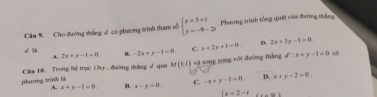 Cho đường thằng đ có phương trình tham số beginarrayl x=5+t y=-9-2tendarray.. Phương trình tổng quát của đường thẳng
d là C. x+2y+1=0. D. 2x+3y-1=0.
A. 2x+y-1=0. B. -2x+y-1=0. 
Câu 10. Trong hệ trục Oxy, đường thẳng đ qua M(1;1) và song song với đường thẳng d':x+y-1=0 có
phương trình là
A. x+y-1=0. B. x-y=0. C. -x+y-1=0. D. x+y-2=0.
(x=2-t (cm)