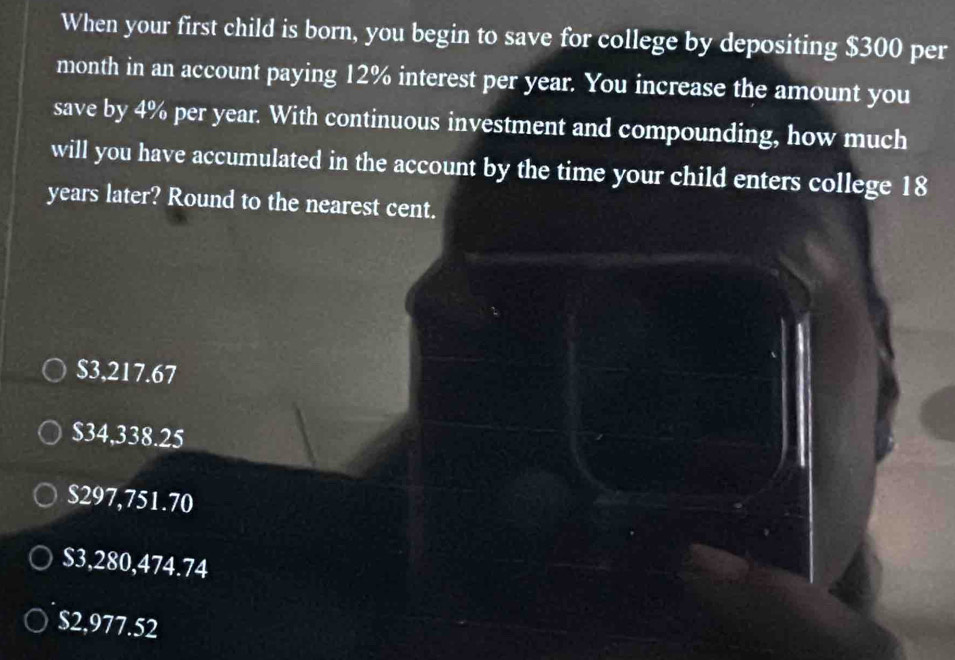 When your first child is born, you begin to save for college by depositing $300 per
month in an account paying 12% interest per year. You increase the amount you
save by 4% per year. With continuous investment and compounding, how much
will you have accumulated in the account by the time your child enters college 18
years later? Round to the nearest cent.
$3,217.67
$34,338.25
$297,751.70
$3,280,474.74
$2,977.52