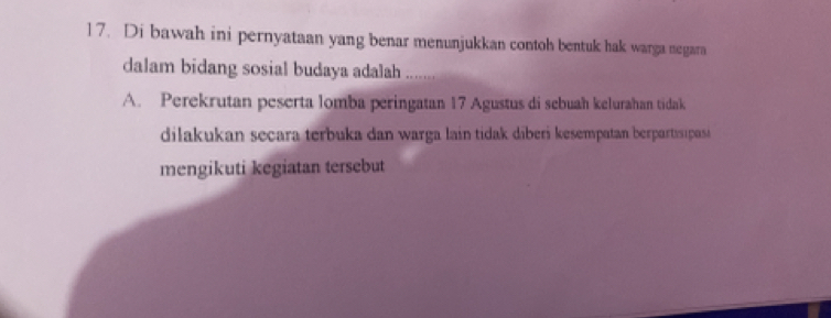 Di bawah ini pernyataan yang benar menunjukkan contoh bentuk hak warga negara
dalam bidang sosial budaya adalah .....
A. Perekrutan peserta lomba peringatan 17 Agustus di sebuah kelurahan tidak
dilakukan secara terbuka dan warga lain tidak diberi kesempatan berpartisipasi
mengikuti kegiatan tersebut