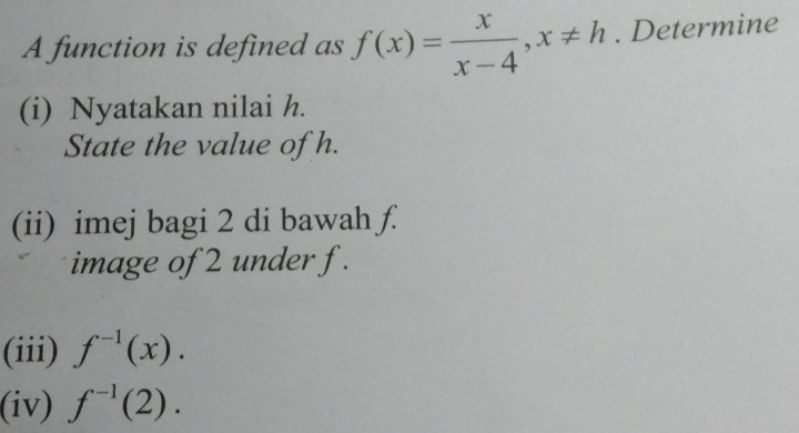 A function is defined as f(x)= x/x-4 , x!= h. Determine 
(i) Nyatakan nilai h. 
State the value of h. 
(ii) imej bagi 2 di bawah ƒ. 
image of 2 under f. 
(iii) f^(-1)(x). 
(iv) f^(-1)(2).