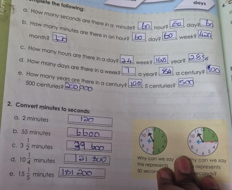 days A. C 
mplete the following: 
a. How many seconds are there in a minute? hour?
day? 
b. How many minutes are there in an hour? day
month?
week? 
c. How many hours are there in a day? , week? year? 
d. How many days are there in a week? 
a year? a century? 
e. How many years are there in a century? 5 centuries?
500 centuries? 
2. Convert minutes to seconds : 
_ 
a. 2 minutes
11 12 

b. 55 minutes _3 
o 2 10 2 
C. 3 1/2  minutes _.B 4
a 4. 
7 5 7 A 5 
Why can we say 
d. 10 1/4  minutes _this represents Thy can we say . represents
30 secon
e, 15 1/5  minutes _ seconds?