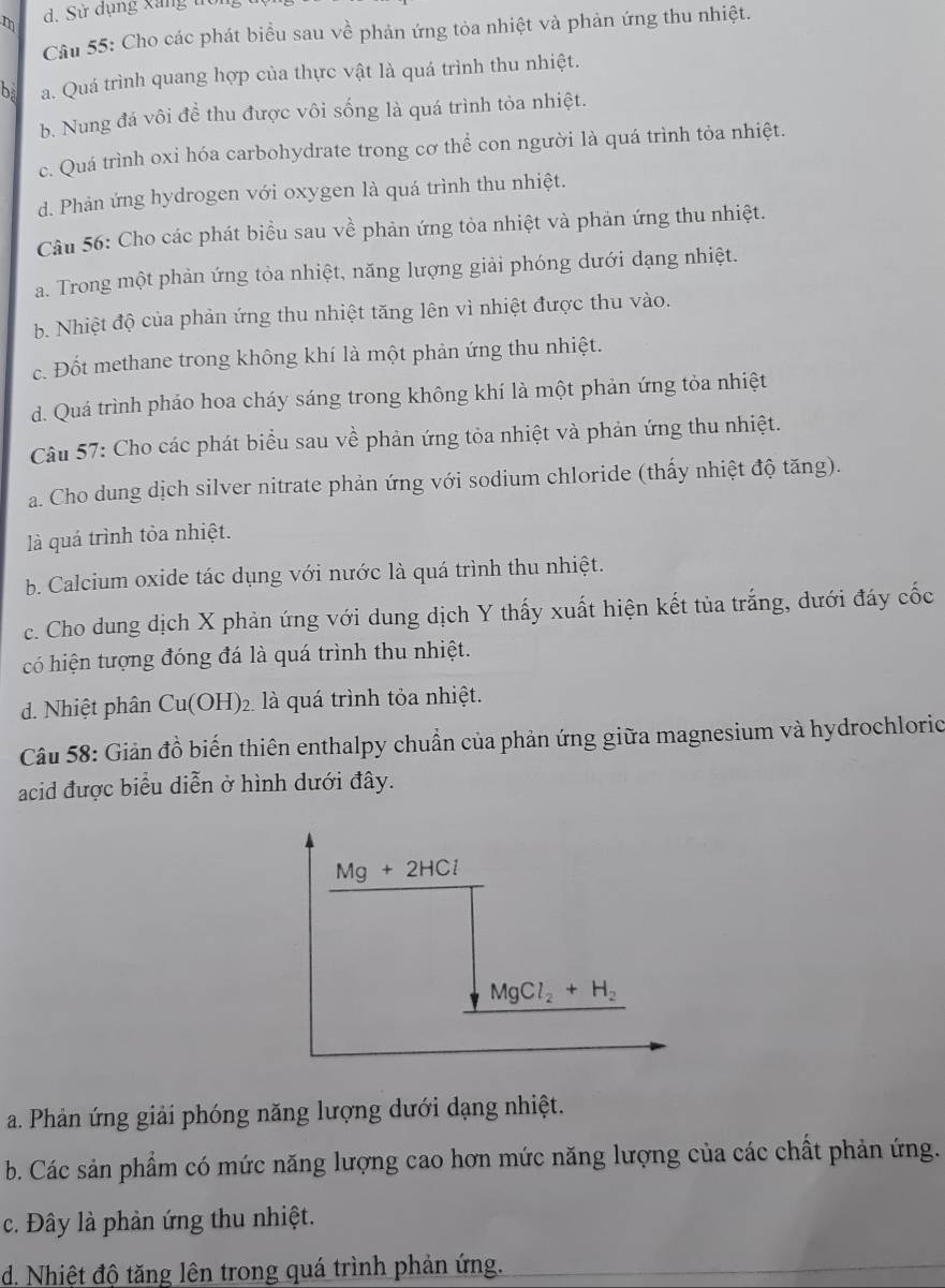 Cho các phát biểu sau về phản ứng tỏa nhiệt và phản ứng thu nhiệt.
bà a. Quá trình quang hợp của thực vật là quá trình thu nhiệt.
b. Nung đá vôi để thu được vôi sống là quá trình tỏa nhiệt.
c. Quá trình oxi hóa carbohydrate trong cơ thể con người là quá trình tỏa nhiệt.
d. Phản ứng hydrogen với oxygen là quá trình thu nhiệt.
Câu 56: Cho các phát biểu sau về phản ứng tỏa nhiệt và phản ứng thu nhiệt.
a. Trong một phản ứng tỏa nhiệt, năng lượng giải phóng dưới dạng nhiệt.
b. Nhiệt độ của phản ứng thu nhiệt tăng lên vì nhiệt được thu vào.
c. Đốt methane trong không khí là một phản ứng thu nhiệt.
d. Quá trình pháo hoa cháy sáng trong không khí là một phản ứng tỏa nhiệt
Câu 57: Cho các phát biểu sau về phản ứng tỏa nhiệt và phản ứng thu nhiệt.
a. Cho dung dịch silver nitrate phản ứng với sodium chloride (thấy nhiệt độ tăng).
là quá trình tỏa nhiệt.
b. Calcium oxide tác dụng với nước là quá trình thu nhiệt.
c. Cho dung dịch X phản ứng với dung dịch Y thấy xuất hiện kết tủa trắng, dưới đáy cốc
có hiện tượng đóng đá là quá trình thu nhiệt.
d. Nhiệt phân Cu(OH)_2. là quá trình tỏa nhiệt.
Câu 58: Giản đồ biến thiên enthalpy chuẩn của phản ứng giữa magnesium và hydrochloric
acid được biểu diễn ở hình dưới đây.
Mg+2HCl
MgCl_2+H_2
a. Phản ứng giải phóng năng lượng dưới dạng nhiệt.
b. Các sản phẩm có mức năng lượng cao hơn mức năng lượng của các chất phản ứng.
c. Đây là phản ứng thu nhiệt.
d. Nhiệt độ tăng lên trong quá trình phản ứng.