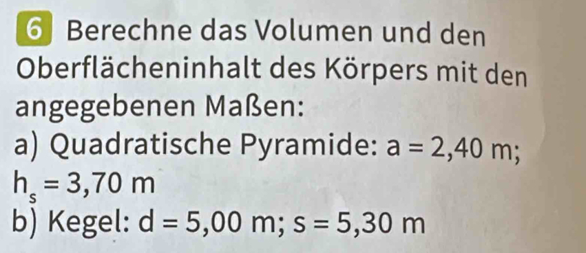 Berechne das Volumen und den 
Oberflächeninhalt des Körpers mit den 
angegebenen Maßen: 
a) Quadratische Pyramide: a=2,40m;
h_s=3,70m
b) Kegel: d=5,00m; s=5,30m