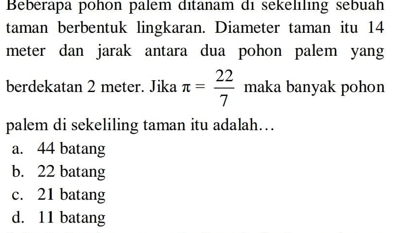 Beberapa pohon palem ditanam di sekelıling sebuah
taman berbentuk lingkaran. Diameter taman itu 14
meter dan jarak antara dua pohon palem yang
berdekatan 2 meter. Jika π = 22/7  maka banyak pohon
palem di sekeliling taman itu adalah…
a. 44 batang
b. 22 batang
c. 21 batang
d. 11 batang