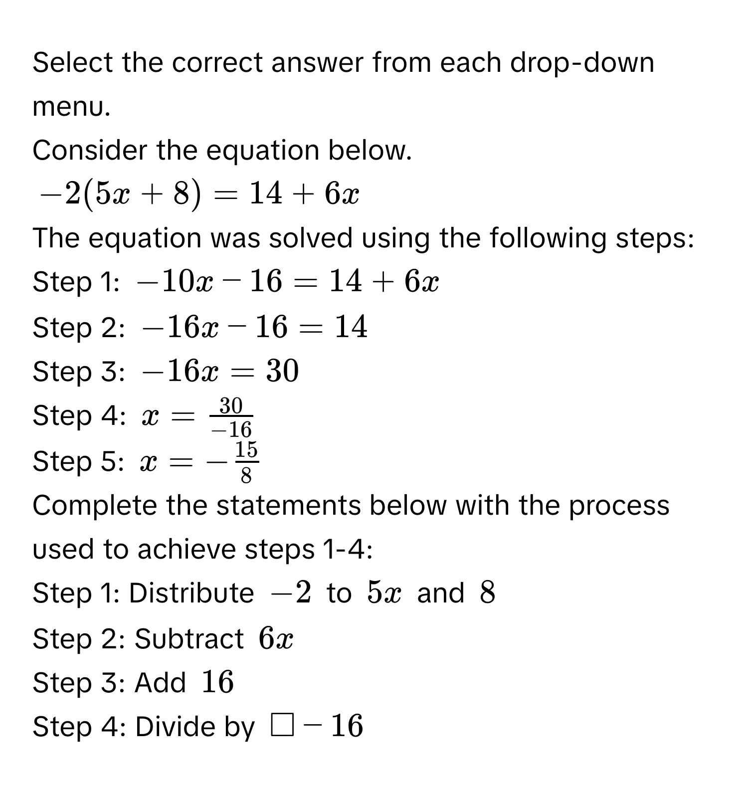 Select the correct answer from each drop-down menu.
Consider the equation below.
$-2(5x+8) = 14+6x$
The equation was solved using the following steps:
Step 1: $-10x - 16 = 14 + 6x$
Step 2: $-16x - 16 = 14$
Step 3: $-16x = 30$
Step 4: $x =  30/-16 $
Step 5: $x = - 15/8 $
Complete the statements below with the process used to achieve steps 1-4:
Step 1: Distribute $-2$ to $5x$ and $8$
Step 2: Subtract $6x$
Step 3: Add $16$
Step 4: Divide by $□ -16$