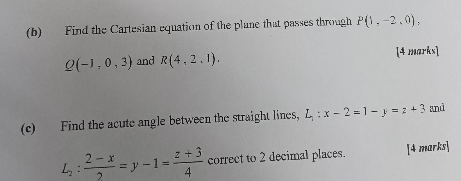 Find the Cartesian equation of the plane that passes through P(1,-2,0),
Q(-1,0,3) and R(4,2,1). 
[4 marks] 
(c) Find the acute angle between the straight lines, L_1:x-2=1-y=z+3 and
L_2: (2-x)/2 =y-1= (z+3)/4  correct to 2 decimal places. [4 marks]