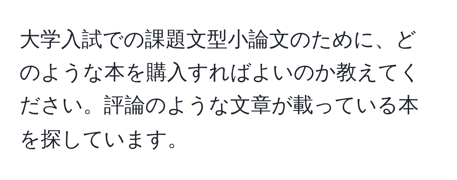 大学入試での課題文型小論文のために、どのような本を購入すればよいのか教えてください。評論のような文章が載っている本を探しています。