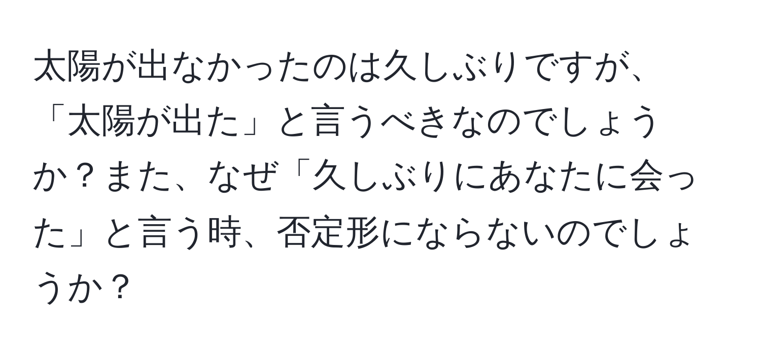 太陽が出なかったのは久しぶりですが、「太陽が出た」と言うべきなのでしょうか？また、なぜ「久しぶりにあなたに会った」と言う時、否定形にならないのでしょうか？