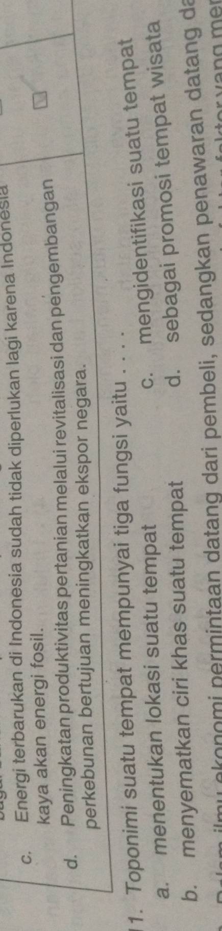 c. Energi terbarukan di Indonesia sudah tidak diperlukan lagi karena Indonesia
kaya akan energi fosil.
d. Peningkatan produktivitas pertanian melalui revitalisasi dan pengembangan
perkebunan bertujuan meningkatkan ekspor negara.
1. Toponimi suatu tempat mempunyai tiga fungsi yaitu . . . .
a. menentukan lokasi suatu tempat
c. mengidentifikasi suatu tempat
d. sebagai promosi tempat wisata
b. menyematkan ciri khas suatu tempat
n u re n o m i p ermintaan datang dari pembeli, sedangkan penawaran datang da
v e g mer