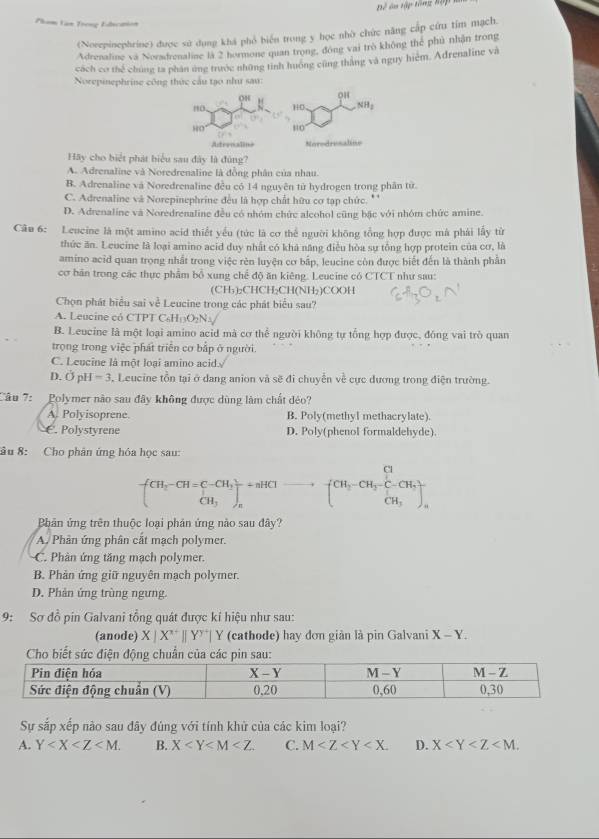 Bể ân tập tổng hập m
Pham Lan Trong Educaion
(Norepinephrine) được sử dụng khá phổ biển trong y học nhờ chức năng cấp cứu tím mạch.
Adrenaline và Noradrenaline là 2 hormone quan trong, đóng vai trò không thể phủ nhận trong
cách cơ thể chúng ta phân ứng trước những tinh huớng cũng thắng và nguy hiệm. Adrenaline và
Norepinephrine công thức cầu tạo như sau:
Hy cho biệt phát biểu sau đây là đùng?
A. Adrenaline và Noredrenaline là đồng phân của nhau.
B. Adrenaline và Noredrenaline đều có 14 nguyên tử hydrogen trong phân từ
C. Adrenaline và Norepinephrine đều là hợp chất hữu cơ tạp chức. *
D. Adrenaline và Noredrenaline đều có nhóm chức alcohol cũng bậc với nhóm chức amine.
Câu 6: Lencine là một amino acid thiết yếu (tức là cơ thể người không tổng hợp được má phái lấy từ
thức ăn. Leucine là loại amino acid duy nhất có khả năng điều hòa sự tổng hợp protein của cơ, là
amino acid quan trọng nhất trong việc rên luyện cơ bấp, leucine còn được biết đến là thành phần
cơ bản trong các thực phẩm bổ xung chế độ ăn kiêng. Leucine có CTCT như sau:
(CH₅)₂CHCH₂CH(NH₂)COOH
Chọn phát hiểu sai về Leucine trong các phát biểu sau?
A. Leucine có CTPT C₆H O_2N_3
B. Leucine là một loại amino acid mà cơ thể người không tự tổng hợp được, đồng vai trò quan
trọng trong việc phát triển cơ bấp ở người.
C. Leucine là một loai amino acid
D. Ở pH -3 3, Leucine tồn tại ở dang anion và sẽ đi chuyển về cực đương trong điện trường.
Câu 7: Polymer nào sau đây không được dùng làm chất đéo?
A. Polyisoprene. B. Poly(methyl methacrylate).
€. Polystyrene D. Poly(phenol formaldehyde).
âu 8: Cho phân ứng hóa học sau:
-[beginarrayr CH_3-CH=C-CH_2 CH_3endarray ]beginarrayr +aHClto  endarray (CH_3-CH_2-C-CHCH_CH_3^Cl
Bhản ứng trên thuộc loại phản ứng nào sau đây?
A. Phân ứng phân cắt mạch polymer.
C. Phân ứng tăng mạch polymer.
B. Phản ứng giữ nguyên mạch polymer.
D. Phản ứng trùng ngưng.
9: Sơ đồ pin Galvani tổng quát được kiỉ hiệu như sau:
(anode) X|X^(x+)||Y^(y+)|  cathode) hay đơn giản là pin Galvani X-Y.
Sự sắp xếp não sau đây đúng với tính khử của các kim loại?
A. Y B. X C. M D. X