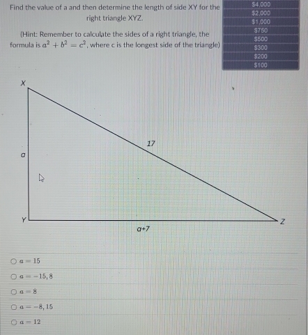 Find the value of a and then determine the length of side XY for th$4.00
right triangle XYZ. 
(Hint: Remember to calculate the sides of a right triangle, the
formula is a^2+b^2=c^2 , where c is the longest side of the triangle
a=15
a=-15,8
a-8
a=-8,15
a=12