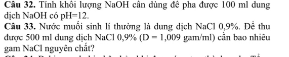 Tính khôi lượng NaOH cần dùng đê pha được 100 ml dung 
dịch NaOH có pH=12. 
Câu 33. Nước muối sinh lí thường là dung dịch NaCl 0,9%. Để thu 
được 500 ml dung dịch NaCl 0,9% (D=1,009 gam/ml) cần bao nhiêu 
gam NaCl nguyên chất?