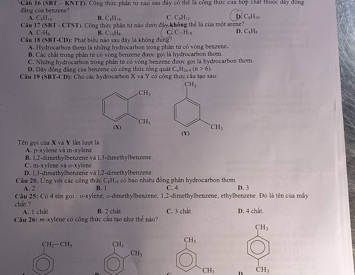 (SBT - KNTT). Công thức phân tử nào sau đây có thể là công thức của hợp chất thuộc dãy đông
đăng của benzene?
D.
A. C_8H_16. B. C_8H_14. C. C_8H_12. C_8H_10.
Câu 17 (SBT - CT ST) 0. Công thức phân tử nào dưới đậy không thể là của một arene?
A. C_7H_8. B. C_10H_8. c C_11H_18. D. C_8H_8
Câu 18 (SBT-CD): Phát biểu nào sau đây là không đúng?
A. Hydrocarbon thơm là những hydrocarbon trong phân tử có vòng benzene.
B. Các chất trong phân tử có vòng benzene được gọi là hydrocarbon thơm.
C. Những hydrocarbon trong phân tử có vòng benzene được gọi là hydrocarbon thơm.
D. Dãy đồng đẳng của benzene có công thức tổng quát C_nH_2n-6(n>6).
Câu 19 (SBT-CD): Cho các hydrocarbon X và Y có công thức cầu tạo sau:
Tên gọi của X và Y lần lượt là
A. p-xylene và m-xylene
B. l,2-dimethylbenzene và l,3-dimethylbenzene.
C. m-xylene và o-xylene.
D. l,3-dimethylbenzene và l,2-dimethylbenzene.
Câu 20. Ứng với các công thức C_8H_10 có bao nhiêu đồng phân hydrocarbon thơm
A. 2 B. 1 C. 4 D. 3
Câu 25: Có 4 tên gọi : o-xylene; o-dimethylbenzene; 1,2-dimethylbenzene; ethylbenzene. Đó là tên của mấy
chất ?
A. 1 chất. B. 2 chất. C. 3 chất. D. 4 chất.
Câu 26: m-xylene có công thức cấu tạo như thế nào?
CH_3
CH_3
CH_2-CH_3
CH_3
CH_3
CH_3 D CH_3