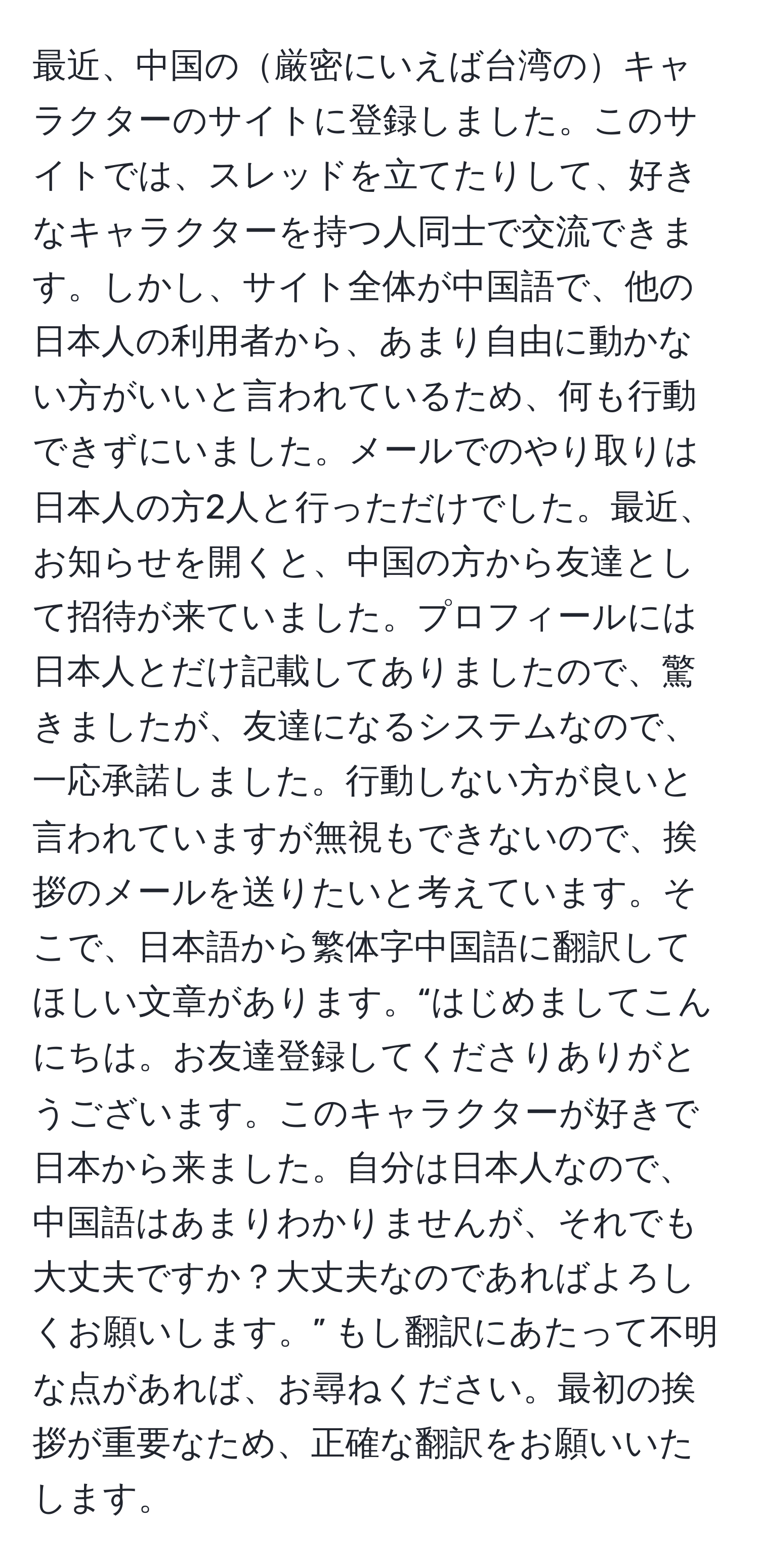 最近、中国の厳密にいえば台湾のキャラクターのサイトに登録しました。このサイトでは、スレッドを立てたりして、好きなキャラクターを持つ人同士で交流できます。しかし、サイト全体が中国語で、他の日本人の利用者から、あまり自由に動かない方がいいと言われているため、何も行動できずにいました。メールでのやり取りは日本人の方2人と行っただけでした。最近、お知らせを開くと、中国の方から友達として招待が来ていました。プロフィールには日本人とだけ記載してありましたので、驚きましたが、友達になるシステムなので、一応承諾しました。行動しない方が良いと言われていますが無視もできないので、挨拶のメールを送りたいと考えています。そこで、日本語から繁体字中国語に翻訳してほしい文章があります。“はじめましてこんにちは。お友達登録してくださりありがとうございます。このキャラクターが好きで日本から来ました。自分は日本人なので、中国語はあまりわかりませんが、それでも大丈夫ですか？大丈夫なのであればよろしくお願いします。” もし翻訳にあたって不明な点があれば、お尋ねください。最初の挨拶が重要なため、正確な翻訳をお願いいたします。