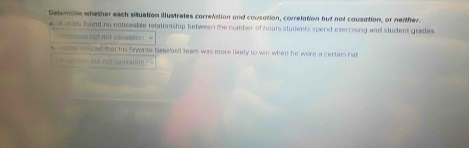 Determine whether each situation illustrates correlation and causation, correlation but not causation, or neither. 
e. A sturly found no noticeable relationship between the number of hours students spend exercising and student grades. 
an bet not causation 
s rae onticed that his favorte baseball team was more likely to win when he wore a certain hat 
e ton but not camation .