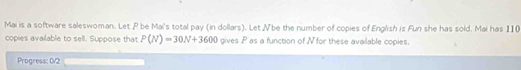 Mai is a software saleswoman. Let P be Mai's total pay (in dollars). Let Vbe the number of copies of English is Fun she has sold. Mai has 110
copies available to sell. Suppose that P(N)=30N+3600 gives P as a function of N for these available copies. 
Progress: 0/2