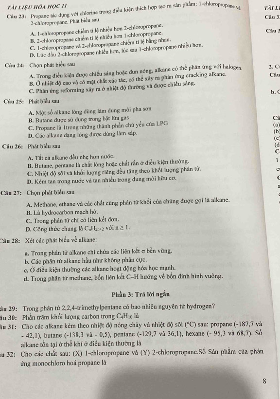tài liệu hóa học 11
Câu 23: Propane tác dụng với chlorine trong điều kiện thích hợp tạo ra sản phẩm: 1-chloropropane và tài li
2-chloropropane. Phát biểu sau Câu 3:
A. 1-chloropropane chiếm tỉ lệ nhiều hơn 2-chloropropane.
B. 2-chloropropane chiếm tỉ lệ nhiều hơn 1-chloropropane.
Câu 3
C. 1-chloropropane và 2-chloropropane chiếm ti lệ bằng nhau.
D. Lúc đầu 2-chloropropane nhiều hơn, lúc sau 1-chloropropane nhiều hơn.
Câu 24: Chọn phát biểu sau 2. C
A. Trong điều kiện được chiều sáng hoặc đun nóng, alkane có thể phản ứng với halogen.
B. Ở nhiệt độ cao và có mặt chất xúc tác, có thể xảy ra phản ứng cracking alkane. Câu
C. Phản ứng reforming xảy ra ở nhiệt độ thường và được chiếu sáng.
b. C
Câu 25: Phát biểu sau
A. Một số alkane lóng dùng làm dung môi pha sơn
B. Butane được sử dụng trong bật lửa gas
Câ
C. Propane là Itrong những thành phần chủ yếu của LPG (a)
D. Các alkane dạng lông được dùng làm sáp. (b) (c)
Câu 26: Phát biểu sau (d
C
A. Tất cả alkane đều nhẹ hơn nước.
B. Butane, pentane là chất lỏng hoặc chất rấn ở điều kiện thường.
1
C. Nhiệt độ sôi và khối lượng riêng đều tăng theo khối lượng phân tử.
D. Kém tan trong nước và tan nhiều trong dung môi hữu cơ.
Câu 27: Chọn phát biểu sau
A. Methane, ethane và các chất cùng phân tử khối của chúng được gọi là alkane.
B. Là hydrocarbon mạch hở.
C. Trong phân tử chỉ có liên kết đơn.
D. Công thức chung là C_nH_2n+2 với n≥ 1.
Câu 28: Xét các phát biểu về alkane:
a. Trong phân tử alkane chỉ chứa các liên kết σ bền vững.
b. Các phân tử alkane hầu như không phân cực.
c. Ở điều kiện thường các alkane hoạt động hóa học mạnh.
d. Trong phân tử methane, bốn liên kết C-H hướng về bốn đinh hình vuông.
Phần 3: Trã lời ngắn
âu 29: Trong phân tử 2,2,4-trimethylpentane có bao nhiêu nguyên tử hydrogen?
ầu 30: Phần trăm khối lượng carbon trong ( _4 1o là
Âu 31: Cho các alkane kèm theo nhiệt độ nóng chảy và nhiệt độ sôi (^circ C) sau: propane (-187,7 và
- 42,1), butane (-138,3va-0,5) , pentane (-129, 7 và 36 ,1), hexane (- 95,3 và 68,7). Số
alkane tồn tại ở thể khí ở điều kiện thường là
ău 32: Cho các chất sau: (X) 1-chloropropane và (Y) 2-chloropropane.Số Sản phẩm của phản
ứng monochloro hoá propane là
8