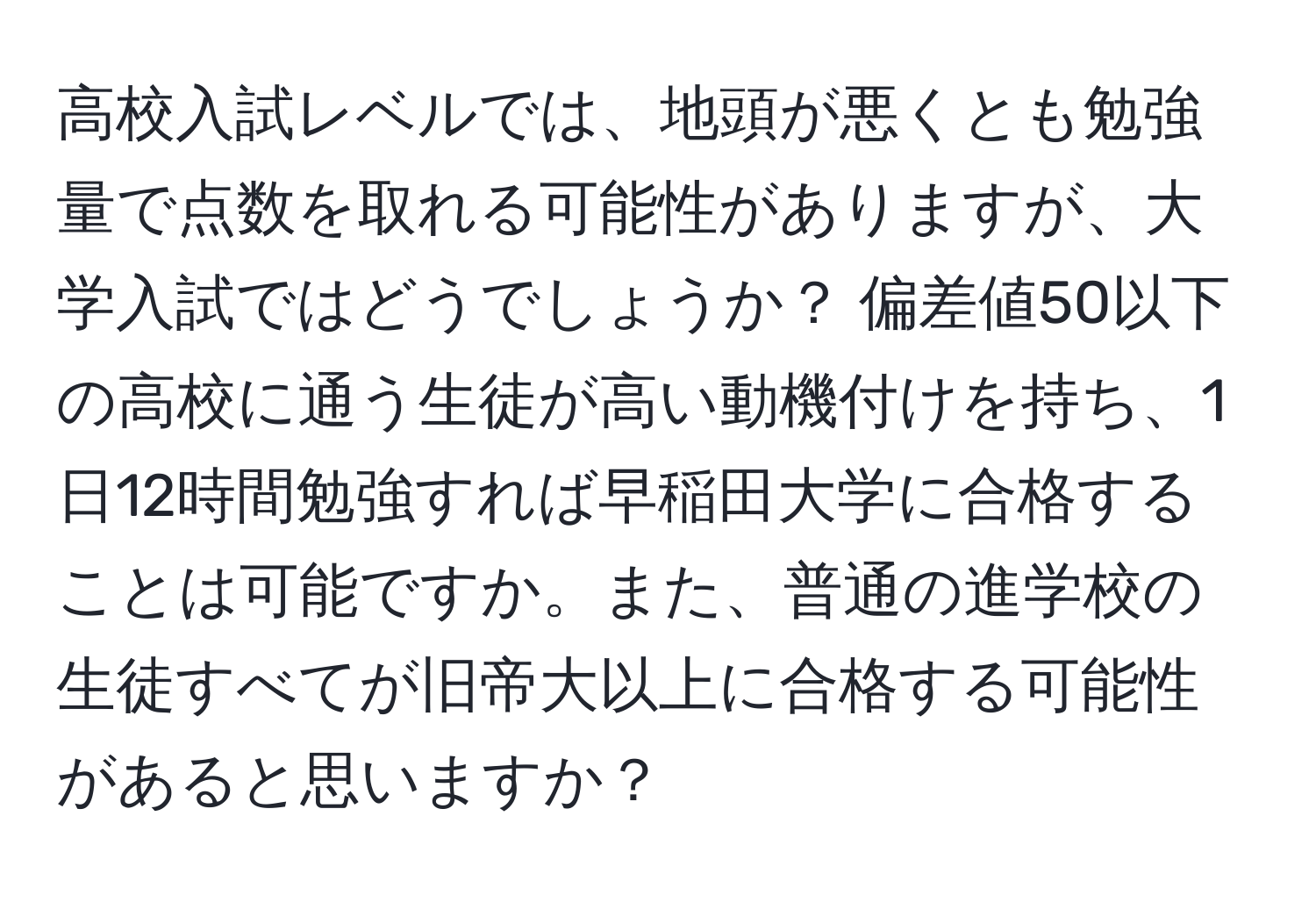 高校入試レベルでは、地頭が悪くとも勉強量で点数を取れる可能性がありますが、大学入試ではどうでしょうか？ 偏差値50以下の高校に通う生徒が高い動機付けを持ち、1日12時間勉強すれば早稲田大学に合格することは可能ですか。また、普通の進学校の生徒すべてが旧帝大以上に合格する可能性があると思いますか？