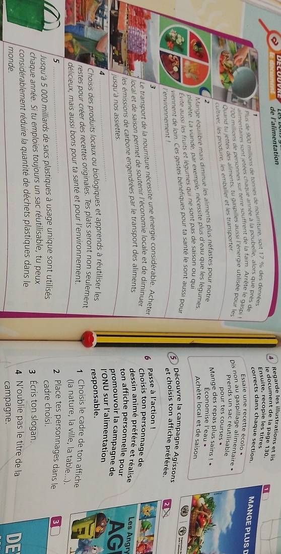 de l'alimentation
4  Regarde les illustrations et lis
le document de la page 130.
1
Plus de 900 millions de tonnes de nourriture, soit 17 % des denrées
Ensuite, recopie les titres
corrects dans chaque section. MANGE PLUS D
alimentaires sont jetées chaque année à la poubelle, alors que près de
700 millions de personnes sur terre souffrent de la faim. Arrête le gaspi l
Essaie une recette écolo 
Quand tu jettes des aliments, tu gaspilles aussi l'énergie utilisée pour les Dis non au gaspillage alimentaire.
cultiver, les produire, les emballer et les transporter
Prends un sac réutilisable
pour tes courses.
Mange des repas plus sains ! 
Mange équilibré mais diminue les aliments plus néfastes pour notre 2 Économise l'eau •
planète. La viande, par exemple, nécessite plus d'eau que les légumes. Achète local et de saison
Évite aussi les fruits et légumes qui ne sont pas de saison ou qui
viennent de loin. Ces gestes bénéfiques pour ta santé le sont aussi pour
5 Découvre la campagne Agissons
l'environnement !
et choisis ton affiche préférée.
3
Le transport de la nourriture nécessite une énergie considérable, Acheter
local et de saison permet de soutenir l'économie locale et de diminuer 6 Passe à l'action !
Choisis ton personnage de
les émissions de carbone engendrées par le transport des aliments
dessin animé préféré et réalise Les Angry
ton affiche personnelle pour AG
jusqu'à nos assiettes.
promouvoir la campagne de
4
ONU sur l'alimentation
Choisis des produits locaux ou biologiques et apprends à réutiliser les
responsable.
restes pour créer des recettes originales. Tes plats seront non seulement
délicieux, mais aussi bons pour ta santé et pour l'environnement.
1 Choisis le cadre de ton affiche
(la nature, la ville, la table...).
5 2 Place tes personnages dans le
Jusqu'à 5 000 milliards de sacs plastiques à usage unique sont utilisés cadre choisi.
chaque année. Si tu emploies toujours un sac réutilisable, tu peux 3 Écris ton slogan.
considérablement réduire la quantité de déchets plastiques dans le 4 N'oublie pas le titre de la
monde. campagne.
DE